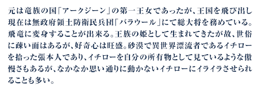 元は竜族の国「アークジーン」の第一王女であったが、王国を飛び出し現在は無政府領土防衛民兵団「バラウール」にて総大将を務めている。飛竜に変身することが出来る。王族の姫として生まれてきたが故、世俗に疎い面はあるが、好奇心は旺盛。砂漠で異世界漂流者であるイチローを拾った張本人であり、イチローを自分の所有物として見ているような傲慢さもあるが、なかなか思い通りに動かないイチローにイライラさせられることも多い。