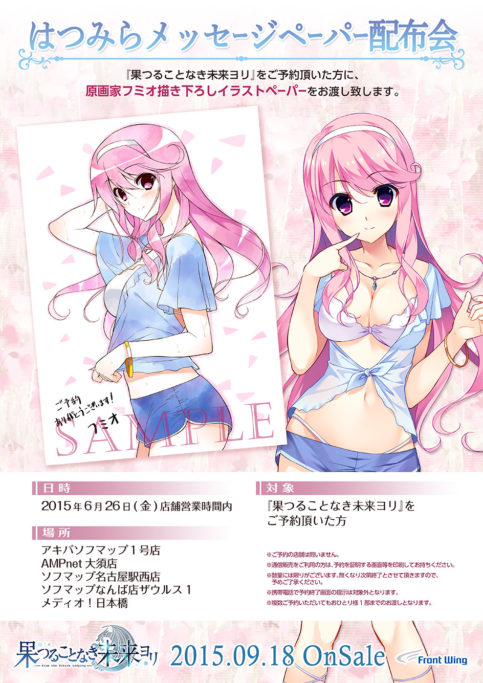 はつみらメッセージペーパー配布会

『果つることなき未来ヨリ』をご予約頂いた方に、原画家フミオ描き下ろしイラストペーパーをお渡し致します。

■日時：2015年6月26日（金）店舗営業時間内
■場所：アキバソフマップ1号店・AMPnet大須店・ソフマップ名古屋駅西店・ソフマップなんば店ザウルス1・メディオ!日本橋
■対象：『果つることなき未来ヨリ』をご予約頂いた方

※ご予約の店舗は問いません。
※通信販売をご利用の方は、予約を証明する画面等を印刷してお持ちください。
※数量には限りがございます。無くなり次第終了とさせて頂きますので、予めご了承ください。
※携帯電話で予約終了画面の掲示は対象外となります。
※複数ご予約いただいてもおひとり様1部までのお渡しとなります。
