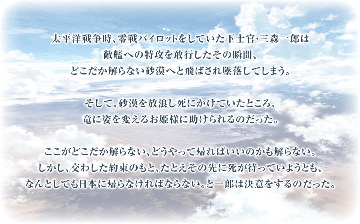 太平洋戦争時、零戦パイロットをしていた下士官・三森一郎は敵艦への特攻を敢行したその瞬間、どこだか解らない砂漠へと飛ばされ墜落してしまう。そして、砂漠を放浪し死にかけていたところ、竜に姿を変えるお姫様に助けられるのだった。ここがどこだか解らない、どうやって帰ればいいのかも解らない。しかし、交わした約束のもと、たとえその先に死が待っていようとも、なんとしても日本に帰らなければならない。と一郎は決意をするのだった。